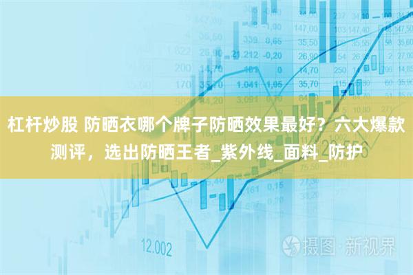 杠杆炒股 防晒衣哪个牌子防晒效果最好？六大爆款测评，选出防晒王者_紫外线_面料_防护