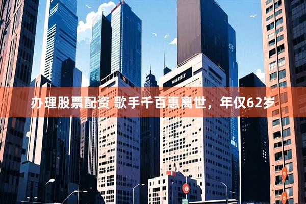 办理股票配资 歌手千百惠离世，年仅62岁