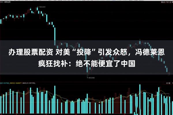 办理股票配资 对美“投降”引发众怒，冯德莱恩疯狂找补：绝不能便宜了中国