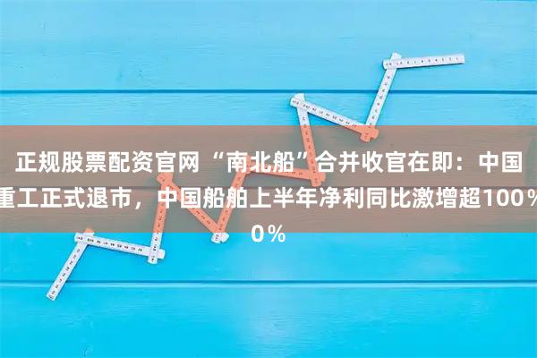 正规股票配资官网 “南北船”合并收官在即：中国重工正式退市，中国船舶上半年净利同比激增超100％