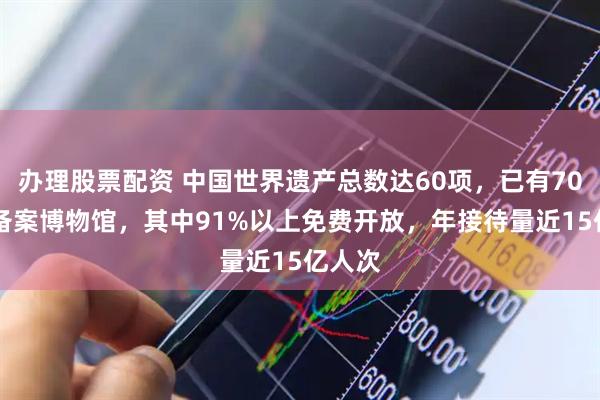 办理股票配资 中国世界遗产总数达60项，已有7046家备案博物馆，其中91%以上免费开放，年接待量近15亿人次