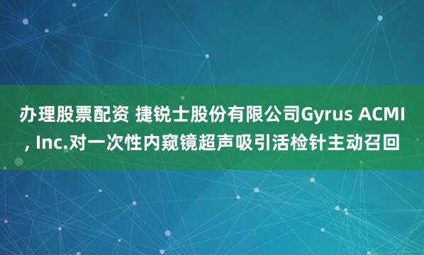 办理股票配资 捷锐士股份有限公司Gyrus ACMI, Inc.对一次性内窥镜超声吸引活检针主动召回