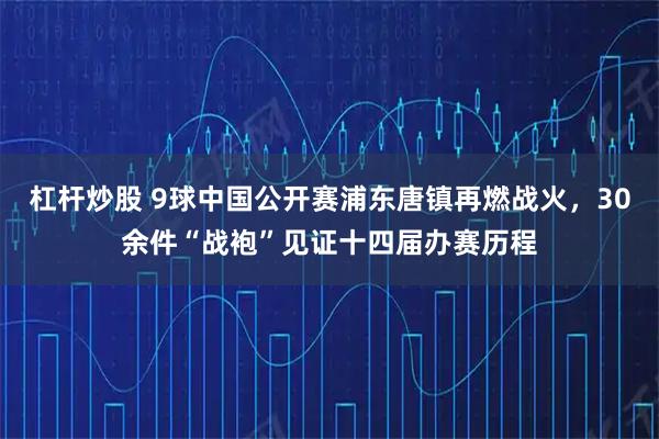 杠杆炒股 9球中国公开赛浦东唐镇再燃战火，30余件“战袍”见证十四届办赛历程