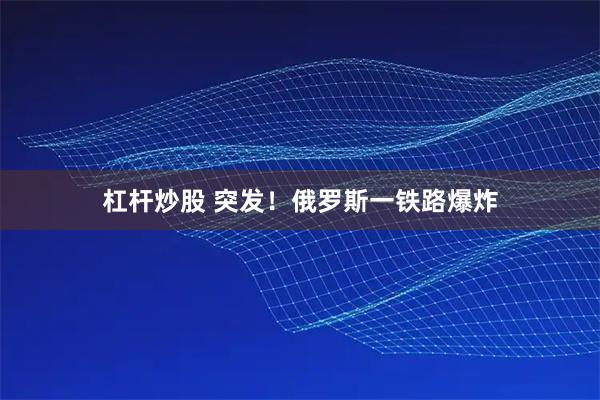杠杆炒股 突发！俄罗斯一铁路爆炸