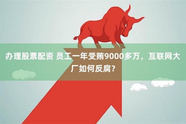 办理股票配资 员工一年受贿9000多万，互联网大厂如何反腐？