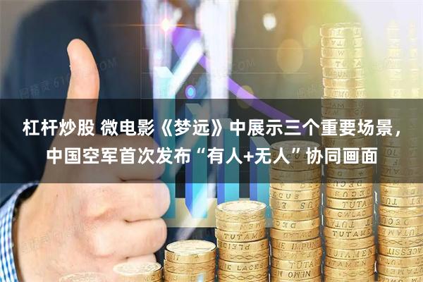 杠杆炒股 微电影《梦远》中展示三个重要场景，中国空军首次发布“有人+无人”协同画面
