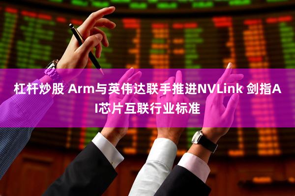 杠杆炒股 Arm与英伟达联手推进NVLink 剑指AI芯片互联行业标准
