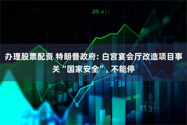 办理股票配资 特朗普政府: 白宫宴会厅改造项目事关“国家安全”, 不能停