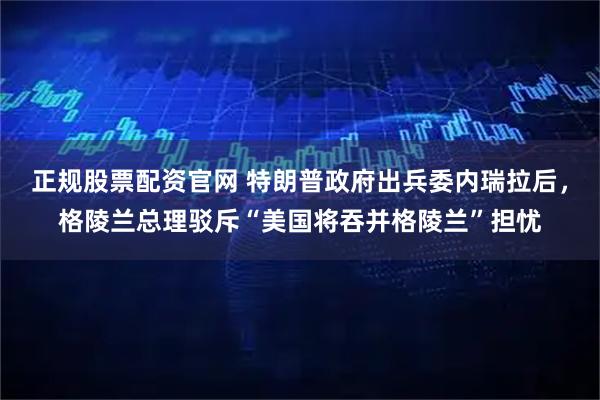 正规股票配资官网 特朗普政府出兵委内瑞拉后，格陵兰总理驳斥“美国将吞并格陵兰”担忧