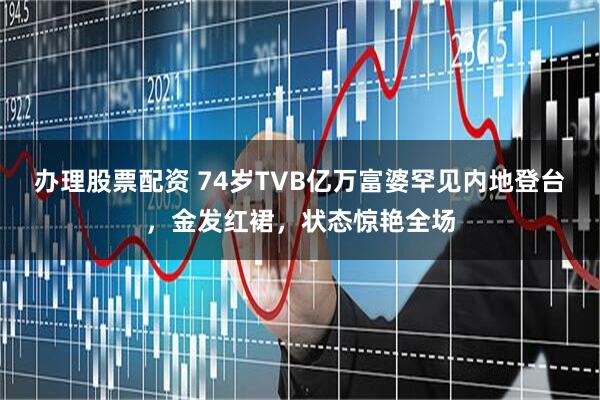 办理股票配资 74岁TVB亿万富婆罕见内地登台，金发红裙，状态惊艳全场