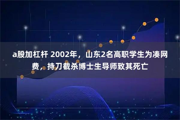 a股加杠杆 2002年，山东2名高职学生为凑网费，持刀截杀博士生导师致其死亡