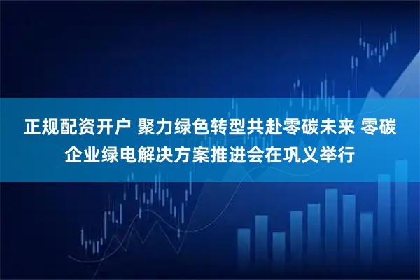 正规配资开户 聚力绿色转型共赴零碳未来 零碳企业绿电解决方案推进会在巩义举行