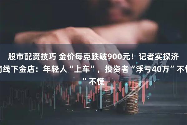 股市配资技巧 金价每克跌破900元！记者实探济南线下金店：年轻人“上车”，投资者“浮亏40万”不慌