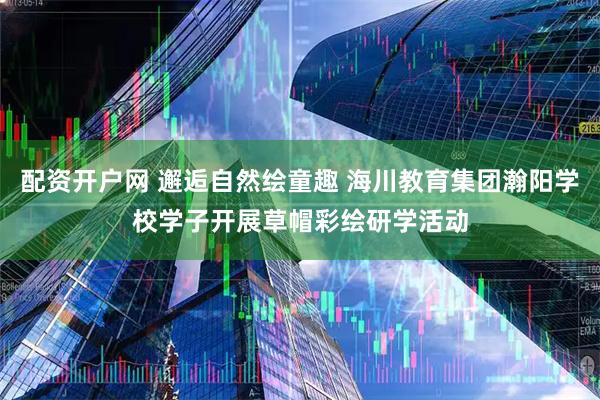 配资开户网 邂逅自然绘童趣 海川教育集团瀚阳学校学子开展草帽彩绘研学活动